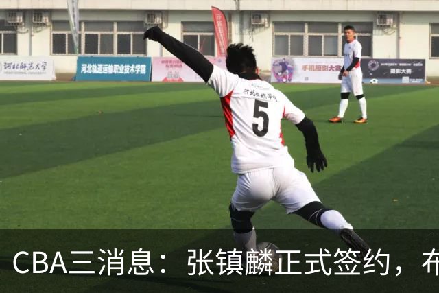 CBA三消息：张镇麟正式签约，布朗和广厦有矛盾，中国男篮增劲敌